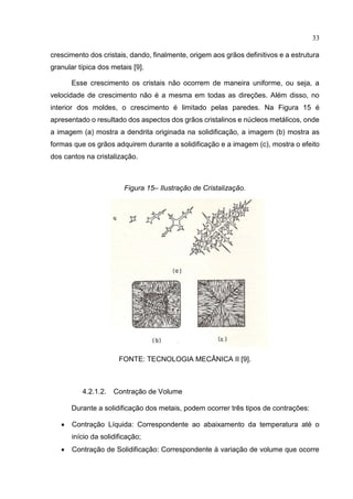 33
crescimento dos cristais, dando, finalmente, origem aos grãos definitivos e a estrutura
granular típica dos metais [9].
Esse crescimento os cristais não ocorrem de maneira uniforme, ou seja, a
velocidade de crescimento não é a mesma em todas as direções. Além disso, no
interior dos moldes, o crescimento é limitado pelas paredes. Na Figura 15 é
apresentado o resultado dos aspectos dos grãos cristalinos e núcleos metálicos, onde
a imagem (a) mostra a dendrita originada na solidificação, a imagem (b) mostra as
formas que os grãos adquirem durante a solidificação e a imagem (c), mostra o efeito
dos cantos na cristalização.
Figura 15– Ilustração de Cristalização.
FONTE: TECNOLOGIA MECÂNICA II [9].
4.2.1.2. Contração de Volume
Durante a solidificação dos metais, podem ocorrer três tipos de contrações:
 Contração Líquida: Correspondente ao abaixamento da temperatura até o
início da solidificação;
 Contração de Solidificação: Correspondente à variação de volume que ocorre
 