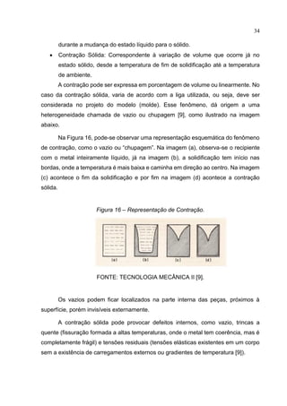 34
durante a mudança do estado líquido para o sólido.
 Contração Sólida: Correspondente à variação de volume que ocorre já no
estado sólido, desde a temperatura de fim de solidificação até a temperatura
de ambiente.
A contração pode ser expressa em porcentagem de volume ou linearmente. No
caso da contração sólida, varia de acordo com a liga utilizada, ou seja, deve ser
considerada no projeto do modelo (molde). Esse fenômeno, dá origem a uma
heterogeneidade chamada de vazio ou chupagem [9], como ilustrado na imagem
abaixo.
Na Figura 16, pode-se observar uma representação esquemática do fenômeno
de contração, como o vazio ou “chupagem”. Na imagem (a), observa-se o recipiente
com o metal inteiramente líquido, já na imagem (b), a solidificação tem início nas
bordas, onde a temperatura é mais baixa e caminha em direção ao centro. Na imagem
(c) acontece o fim da solidificação e por fim na imagem (d) acontece a contração
sólida.
Figura 16 – Representação de Contração.
FONTE: TECNOLOGIA MECÂNICA II [9].
Os vazios podem ficar localizados na parte interna das peças, próximos à
superfície, porém invisíveis externamente.
A contração sólida pode provocar defeitos internos, como vazio, trincas a
quente (fissuração formada a altas temperaturas, onde o metal tem coerência, mas é
completamente frágil) e tensões residuais (tensões elásticas existentes em um corpo
sem a existência de carregamentos externos ou gradientes de temperatura [9]).
 