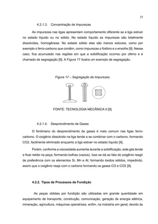 35
4.2.1.3. Concentração de Impurezas
As impurezas nas ligas apresentam comportamento diferente se a liga estiver
no estado líquido ou no sólido. No estado líquido as impurezas são totalmente
dissolvidas, homogêneas. No estado sólido elas são menos solúveis, como por
exemplo o ferro-carbono que contêm, como impurezas o fósforo e o enxofre [9]. Nesse
caso, fica acumulado nas regiões em que a solidificação ocorreu por último e é
chamado de segregação [9]. A Figura 17 ilustra um exemplo de segregação.
Figura 17 – Segregação de Impurezas.
FONTE: TECNOLOGIA MECÂNICA II [9].
4.2.1.4. Desprendimento de Gases
O fenômeno do desprendimento de gases é mais comum nas ligas ferro-
carbono. O oxigênio dissolvido na liga tende a se combinar com o carbono, formando
CO2, facilmente eliminado enquanto a liga estiver no estado líquido [9].
Porém, conforme a viscosidade aumenta durante a solidificação, este gás tende
a ficar retido na peça, formando bolhas (vazios). Isso se dá ao fato do oxigênio reagir
de preferência com os elementos Si, Mn e Al, formando óxidos sólidos, impedindo,
assim que o oxigênio reaja com o carbono formando os gases CO e CO2 [9].
4.2.2. Tipos de Processos de Fundição
As peças obtidas por fundição são utilizadas em grande quantidade em
equipamento de transporte, construção, comunicação, geração de energia elétrica,
mineração, agricultura, máquinas operatrizes, enfim, na indústria em geral, devido às
 