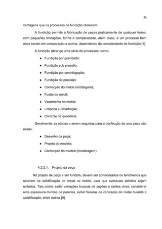 36
vantagens que os processos de fundição oferecem.
A fundição permite a fabricação de peças praticamente de qualquer forma,
com pequenas limitações, forma e complexidade. Além disso, é um processo bem
mais barato em comparação a outros, dependendo da complexidade da fundição [9].
A fundição abrange uma série de processos, como:
● Fundição por gravidade;
● Fundição sob pressão;
● Fundição por centrifugação;
● Fundição de precisão;
● Confecção do molde (moldagem);
● Fusão do metal;
● Vazamento no molde;
● Limpeza e rebarbação;
● Controle de qualidade.
Geralmente, as etapas a serem seguidas para a confecção de uma peça são
essas:
● Desenho da peça;
● Projeto do modelo;
● Confecção do modelo (modelagem);
4.2.2.1. Projeto da peça
No projeto de peça a ser fundida, devem ser considerados os fenômenos que
ocorrem na solidificação do metal no molde, para que eventuais defeitos sejam
evitados. Tais como: evitar variações bruscas de seções e cantos vivos, considerar
uma espessura mínima de paredes, evitar fissuras de contração do metal durante a
solidificação, entre outros [9].
 