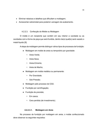 38
 Eliminar rebaixos e detalhes que dificultam a moldagem;
 Acrescentar sobremetal para posterior usinagem de acabamento.
4.2.2.3. Confecção do Molde ou Moldagem
O molde é um recipiente que contém em seu interior a cavidade ou as
cavidades com a forma da peça que será fundida, dentro da(s) qual(is) será vazado o
metal líquido [9].
A etapa de moldagem permite distinguir vários tipos de processos de fundição:
● Moldagem em molde de areia ou temporário por gravidade:
• Areia Verde;
• Areia Seca;
• Areia-Cimento;
• Areia de Macho.
● Moldagem em molde metálico ou permanente:
• Por Gravidade;
• Sob Pressão.
● Moldagem pelo processo de CO2;
● Fundição por centrifugação;
● Fundição de precisão;
• Em casca;
• Cera perdida (de investimento).
4.2.2.3.1. Moldagem em Areia
No processo de fundição por moldagem em areia, o molde confeccionado
deve observar os seguintes requisitos:
 