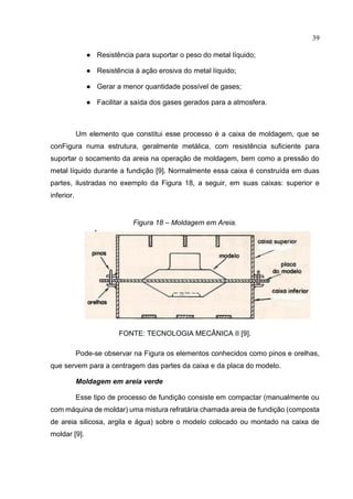39
● Resistência para suportar o peso do metal líquido;
● Resistência à ação erosiva do metal líquido;
● Gerar a menor quantidade possível de gases;
● Facilitar a saída dos gases gerados para a atmosfera.
Um elemento que constitui esse processo é a caixa de moldagem, que se
conFigura numa estrutura, geralmente metálica, com resistência suficiente para
suportar o socamento da areia na operação de moldagem, bem como a pressão do
metal líquido durante a fundição [9]. Normalmente essa caixa é construída em duas
partes, ilustradas no exemplo da Figura 18, a seguir, em suas caixas: superior e
inferior.
Figura 18 – Moldagem em Areia.
FONTE: TECNOLOGIA MECÂNICA II [9].
Pode-se observar na Figura os elementos conhecidos como pinos e orelhas,
que servem para a centragem das partes da caixa e da placa do modelo.
Moldagem em areia verde
Esse tipo de processo de fundição consiste em compactar (manualmente ou
com máquina de moldar) uma mistura refratária chamada areia de fundição (composta
de areia silicosa, argila e água) sobre o modelo colocado ou montado na caixa de
moldar [9].
 