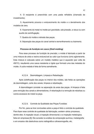 42
4. O recipiente é preenchido com uma pasta refratária (chamada de
investimento).
5. Aquecimento provoca o endurecimento do molde e o derretimento dos
modelos de cera.
6. Vazamento do metal no molde por gravidade, sob pressão, a vácuo ou com
auxílio de centrifugação.
7. Quebra do molde e retirada das peças.
8. Separação das peças do canal central e esmerilhamento ou lixamento.
Processo de fundição em casca (Shell molding)
Para esse processo de fundição de precisão, o molde é fabricado a partir de
uma mistura de areia e resina endurecível ao calor que funciona como aglomerante.
Esta mistura é colocada sobre um modelo metálico que é aquecido (por volta de
450°C), resultando uma casca resistente e rígida que formará uma das metades do
molde. A outra metade é feita de forma semelhante.
4.2.2.4. Desmoldagem, Limpeza e Rebarbação
Após solidificação das peças no interior dos moldes, são feitas as operações
de desmoldagem, corte dos canais, limpeza e rebarbação.
A desmoldagem consiste na separação da areia das peças. A limpeza é feita
para remoção dos canais e alimentadores. A rebarbação é a remoção de rebarbas ou
outros excessos de metal na peça.
4.2.2.5. Controle da Qualidade das Peças Fundidas
Por fim, para se tirar conclusões sobre a peça é feito o controle de qualidade.
Para fazer esse controle de qualidade da fabricação, existem vários processos,
dentre eles: A inspeção visual, a inspeção dimensional, e a inspeção metalúrgica,
feita em empresas [9]. Ela consiste na análise da composição química, metalografia
e em ensaios não destrutivos como radiografia e ultrassonografia, etc.
 