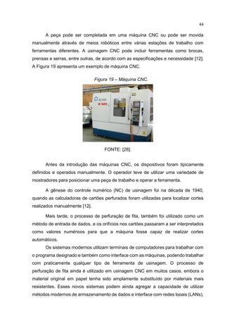 44
A peça pode ser completada em uma máquina CNC ou pode ser movida
manualmente através de meios robóticos entre várias estações de trabalho com
ferramentas diferentes. A usinagem CNC pode incluir ferramentas como brocas,
prensas e serras, entre outras, de acordo com as especificações e necessidade [12].
A Figura 19 apresenta um exemplo de máquina CNC.
Figura 19 – Máquina CNC.
FONTE: [28].
Antes da introdução das máquinas CNC, os dispositivos foram tipicamente
definidos e operados manualmente. O operador teve de utilizar uma variedade de
mostradores para posicionar uma peça de trabalho e operar a ferramenta.
A gênese do controle numérico (NC) de usinagem foi na década de 1940,
quando as calculadoras de cartões perfurados foram utilizadas para localizar cortes
realizados manualmente [12].
Mais tarde, o processo de perfuração de fita, também foi utilizado como um
método de entrada de dados, e os orifícios nos cartões passaram a ser interpretados
como valores numéricos para que a máquina fosse capaz de realizar cortes
automáticos.
Os sistemas modernos utilizam terminais de computadores para trabalhar com
o programa designado e também como interface com as máquinas, podendo trabalhar
com praticamente qualquer tipo de ferramenta de usinagem. O processo de
perfuração de fita ainda é utilizado em usinagem CNC em muitos casos, embora o
material original em papel tenha sido amplamente substituído por materiais mais
resistentes. Esses novos sistemas podem ainda agregar a capacidade de utilizar
métodos modernos de armazenamento de dados e interface com redes locais (LANs),
 