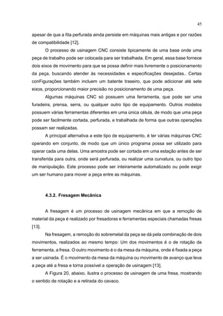 45
apesar de que a fita perfurada ainda persiste em máquinas mais antigas e por razões
de compatibilidade [12].
O processo de usinagem CNC consiste tipicamente de uma base onde uma
peça de trabalho pode ser colocada para ser trabalhada. Em geral, essa base fornece
dois eixos de movimento para que se possa definir mais livremente o posicionamento
da peça, buscando atender às necessidades e especificações desejadas.. Certas
conFigurações também incluem um batente traseiro, que pode adicionar até sete
eixos, proporcionando maior precisão no posicionamento de uma peça.
Algumas máquinas CNC só possuem uma ferramenta, que pode ser uma
furadeira, prensa, serra, ou qualquer outro tipo de equipamento. Outros modelos
possuem várias ferramentas diferentes em uma única célula, de modo que uma peça
pode ser facilmente cortada, perfurada, e trabalhada de forma que outras operações
possam ser realizadas.
A principal alternativa a este tipo de equipamento, é ter várias máquinas CNC
operando em conjunto, de modo que um único programa possa ser utilizado para
operar cada uma delas. Uma amostra pode ser cortada em uma estação antes de ser
transferida para outra, onde será perfurada, ou realizar uma curvatura, ou outro tipo
de manipulação. Este processo pode ser inteiramente automatizado ou pode exigir
um ser humano para mover a peça entre as máquinas.
4.3.2. Fresagem Mecânica
A fresagem é um processo de usinagem mecânica em que a remoção de
material da peça é realizado por fresadoras e ferramentas especiais chamadas fresas
[13].
Na fresagem, a remoção do sobremetal da peça se dá pela combinação de dois
movimentos, realizados ao mesmo tempo: Um dos movimentos é o de rotação da
ferramenta, a fresa. O outro movimento é o da mesa da máquina, onde é fixada a peça
a ser usinada. É o movimento da mesa da máquina ou movimento de avanço que leva
a peça até a fresa e torna possível a operação de usinagem [13].
A Figura 20, abaixo, ilustra o processo de usinagem de uma fresa, mostrando
o sentido de rotação e a retirada do cavaco.
 