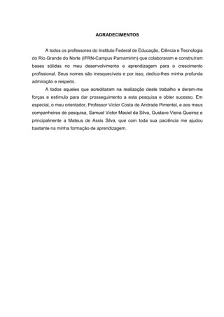 AGRADECIMENTOS
A todos os professores do Instituto Federal de Educação, Ciência e Tecnologia
do Rio Grande do Norte (IFRN-Campus Parnamirim) que colaboraram e construíram
bases sólidas no meu desenvolvimento e aprendizagem para o crescimento
profissional. Seus nomes são inesquecíveis e por isso, dedico-lhes minha profunda
admiração e respeito.
A todos aqueles que acreditaram na realização deste trabalho e deram-me
forças e estímulo para dar prosseguimento a esta pesquisa e obter sucesso. Em
especial, o meu orientador, Professor Victor Costa de Andrade Pimentel, e aos meus
companheiros de pesquisa, Samuel Victor Maciel da Silva, Gustavo Vieira Queiroz e
principalmente a Mateus de Assis Silva, que com toda sua paciência me ajudou
bastante na minha formação de aprendizagem.
 
