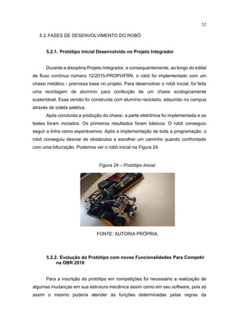 52
5.2.FASES DE DESENVOLVIMENTO DO ROBÔ
5.2.1. Protótipo Inicial Desenvolvido no Projeto Integrador
Durante a disciplina Projeto Integrador, e consequentemente, ao longo do edital
de fluxo contínuo número 12/2015-PROPI/IFRN, o robô foi implementado com um
chassi metálico - premissa base no projeto. Para desenvolver o robô inicial, foi feita
uma reciclagem de alumínio para confecção de um chassi ecologicamente
sustentável. Essa versão foi construída com alumínio reciclado, adquirido no campus
através de coleta seletiva.
Após concluída a produção do chassi, a parte eletrônica foi implementada e os
testes foram iniciados. Os primeiros resultados foram básicos: O robô conseguiu
seguir a linha como esperávamos. Após a implementação de toda a programação, o
robô conseguiu desviar de obstáculos e escolher um caminho quando confrontado
com uma bifurcação. Podemos ver o robô inicial na Figura 24.
Figura 24 – Protótipo Inicial.
FONTE: AUTORIA PRÓPRIA.
5.2.2. Evolução do Protótipo com novas Funcionalidades Para Competir
na OBR 2016
Para a inscrição do protótipo em competições foi necessário a realização de
algumas mudanças em sua estrutura mecânica assim como em seu software, pois só
assim o mesmo poderia atender às funções determinadas pelas regras da
 