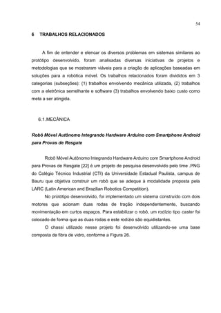 54
6 TRABALHOS RELACIONADOS
A fim de entender e elencar os diversos problemas em sistemas similares ao
protótipo desenvolvido, foram analisadas diversas iniciativas de projetos e
metodologias que se mostraram viáveis para a criação de aplicações baseadas em
soluções para a robótica móvel. Os trabalhos relacionados foram divididos em 3
categorias (subseções): (1) trabalhos envolvendo mecânica utilizada, (2) trabalhos
com a eletrônica semelhante e software (3) trabalhos envolvendo baixo custo como
meta a ser atingida.
6.1.MECÂNICA
Robô Móvel Autônomo Integrando Hardware Arduino com Smartphone Android
para Provas de Resgate
Robô Móvel Autônomo Integrando Hardware Arduino com Smartphone Android
para Provas de Resgate [22] é um projeto de pesquisa desenvolvido pelo time .PNG
do Colégio Técnico Industrial (CTI) da Universidade Estadual Paulista, campus de
Bauru que objetiva construir um robô que se adeque à modalidade proposta pela
LARC (Latin American and Brazilian Robotics Competition).
No protótipo desenvolvido, foi implementado um sistema construído com dois
motores que acionam duas rodas de tração independentemente, buscando
movimentação em curtos espaços. Para estabilizar o robô, um rodízio tipo caster foi
colocado de forma que as duas rodas e este rodízio são equidistantes.
O chassi utilizado nesse projeto foi desenvolvido utilizando-se uma base
composta de fibra de vidro, conforme a Figura 26.
 