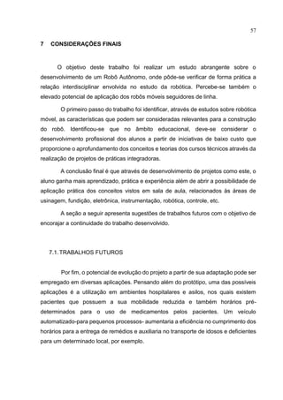 57
7 CONSIDERAÇÕES FINAIS
O objetivo deste trabalho foi realizar um estudo abrangente sobre o
desenvolvimento de um Robô Autônomo, onde pôde-se verificar de forma prática a
relação interdisciplinar envolvida no estudo da robótica. Percebe-se também o
elevado potencial de aplicação dos robôs móveis seguidores de linha.
O primeiro passo do trabalho foi identificar, através de estudos sobre robótica
móvel, as características que podem ser consideradas relevantes para a construção
do robô. Identificou-se que no âmbito educacional, deve-se considerar o
desenvolvimento profissional dos alunos a partir de iniciativas de baixo custo que
proporcione o aprofundamento dos conceitos e teorias dos cursos técnicos através da
realização de projetos de práticas integradoras.
A conclusão final é que através de desenvolvimento de projetos como este, o
aluno ganha mais aprendizado, prática e experiência além de abrir a possibilidade de
aplicação prática dos conceitos vistos em sala de aula, relacionados às áreas de
usinagem, fundição, eletrônica, instrumentação, robótica, controle, etc.
A seção a seguir apresenta sugestões de trabalhos futuros com o objetivo de
encorajar a continuidade do trabalho desenvolvido.
7.1.TRABALHOS FUTUROS
Por fim, o potencial de evolução do projeto a partir de sua adaptação pode ser
empregado em diversas aplicações. Pensando além do protótipo, uma das possíveis
aplicações é a utilização em ambientes hospitalares e asilos, nos quais existem
pacientes que possuem a sua mobilidade reduzida e também horários pré-
determinados para o uso de medicamentos pelos pacientes. Um veículo
automatizado-para pequenos processos- aumentaria a eficiência no cumprimento dos
horários para a entrega de remédios e auxiliaria no transporte de idosos e deficientes
para um determinado local, por exemplo.
 