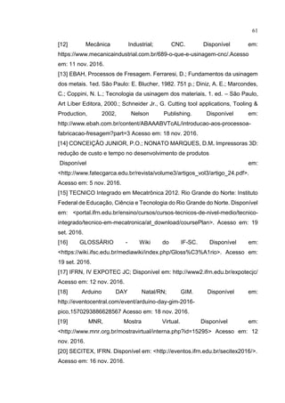 61
[12] Mecânica Industrial; CNC. Disponível em:
https://www.mecanicaindustrial.com.br/689-o-que-e-usinagem-cnc/.Acesso
em: 11 nov. 2016.
[13] EBAH, Processos de Fresagem. Ferraresi, D.; Fundamentos da usinagem
dos metais. 1ed. São Paulo: E. Blucher, 1982. 751 p.; Diniz, A. E.; Marcondes,
C.; Coppini, N. L.; Tecnologia da usinagem dos materiais, 1. ed. – São Paulo,
Art Líber Editora, 2000.; Schneider Jr., G. Cutting tool applications, Tooling &
Production, 2002, Nelson Publishing. Disponível em:
http://www.ebah.com.br/content/ABAAABVTcAL/introducao-aos-processoa-
fabricacao-fresagem?part=3 Acesso em: 18 nov. 2016.
[14] CONCEIÇÃO JUNIOR, P.O.; NONATO MARQUES, D.M. Impressoras 3D:
redução de custo e tempo no desenvolvimento de produtos
Disponível em:
<http://www.fatecgarca.edu.br/revista/volume3/artigos_vol3/artigo_24.pdf>.
Acesso em: 5 nov. 2016.
[15] TECNICO Integrado em Mecatrônica 2012. Rio Grande do Norte: Instituto
Federal de Educação, Ciência e Tecnologia do Rio Grande do Norte. Disponível
em: <portal.ifrn.edu.br/ensino/cursos/cursos-tecnicos-de-nivel-medio/tecnico-
integrado/tecnico-em-mecatronica/at_download/coursePlan>. Acesso em: 19
set. 2016.
[16] GLOSSÁRIO - Wiki do IF-SC. Disponível em:
<https://wiki.ifsc.edu.br/mediawiki/index.php/Gloss%C3%A1rio>. Acesso em:
19 set. 2016.
[17] IFRN, IV EXPOTEC JC; Disponível em: http://www2.ifrn.edu.br/expotecjc/
Acesso em: 12 nov. 2016.
[18] Arduino DAY Natal/RN; GIM. Disponível em:
http://eventocentral.com/event/arduino-day-gim-2016-
pico,1570293886628567 Acesso em: 18 nov. 2016.
[19] MNR, Mostra Virtual. Disponível em:
<http://www.mnr.org.br/mostravirtual/interna.php?id=15295> Acesso em: 12
nov. 2016.
[20] SECITEX, IFRN. Disponível em: <http://eventos.ifrn.edu.br/secitex2016/>.
Acesso em: 16 nov. 2016.
 
