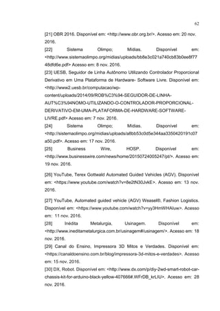 62
[21] OBR 2016. Disponível em: <http://www.obr.org.br/>. Acesso em: 20 nov.
2016.
[22] Sistema Olimpo; Mídias. Disponível em:
<http://www.sistemaolimpo.org/midias/uploads/bb8e3c021a740cb83b0ee8f77
48dfd6e.pdf> Acesso em: 8 nov. 2016.
[23] UESB, Seguidor de Linha Autônomo Utilizando Controlador Proporcional
Derivativo em Uma Plataforma de Hardware- Software Livre. Disponível em:
<http://www2.uesb.br/computacao/wp-
content/uploads/2014/09/ROB%C3%94-SEGUIDOR-DE-LINHA-
AUT%C3%94NOMO-UTILIZANDO-O-CONTROLADOR-PROPORCIONAL-
DERIVATIVO-EM-UMA-PLATAFORMA-DE-HARDWARE-SOFTWARE-
LIVRE.pdf> Acesso em: 7 nov. 2016.
[24] Sistema Olimpo; Mídias. Disponível em:
<http://sistemaolimpo.org/midias/uploads/a8bb53c0d5e344aa3350420191c07
a50.pdf>. Acesso em: 17 nov. 2016.
[25] Business Wire, HOSP. Disponível em:
<http://www.businesswire.com/news/home/20150724005247/pt/>. Acesso em:
19 nov. 2016.
[26] YouTube, Terex Gottwald Automated Guided Vehicles (AGV). Disponível
em: <https://www.youtube.com/watch?v=8e2tN30JvkE>. Acesso em: 13 nov.
2016.
[27] YouTube, Automated guided vehicle (AGV) Weasel®, Fashion Logistics.
Disponível em: <https://www.youtube.com/watch?v=yy3HmWHAIuw>. Acesso
em: 11 nov. 2016.
[28] Inédita Metalurgia, Usinagem. Disponível em:
<http://www.ineditametalurgica.com.br/usinagem#/usinagem/>. Acesso em: 18
nov. 2016.
[29] Canal do Ensino, Impressora 3D Mitos e Verdades. Disponível em:
<https://canaldoensino.com.br/blog/impressora-3d-mitos-e-verdades>. Acesso
em: 15 nov. 2016.
[30] DX, Robot. Disponível em: <http://www.dx.com/p/diy-2wd-smart-robot-car-
chassis-kit-for-arduino-black-yellow-407666#.WFrDB_krLIU>. Acesso em: 28
nov. 2016.
 