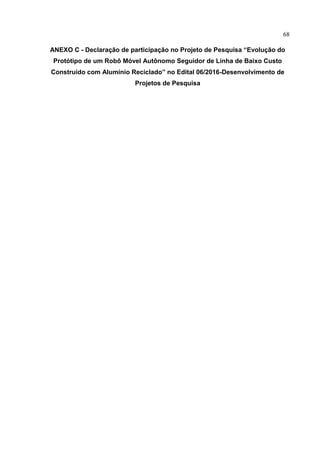 68
ANEXO C - Declaração de participação no Projeto de Pesquisa “Evolução do
Protótipo de um Robô Móvel Autônomo Seguidor de Linha de Baixo Custo
Construído com Alumínio Reciclado” no Edital 06/2016-Desenvolvimento de
Projetos de Pesquisa
 