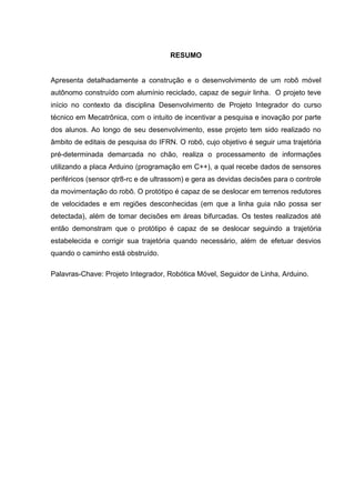 RESUMO
Apresenta detalhadamente a construção e o desenvolvimento de um robô móvel
autônomo construído com alumínio reciclado, capaz de seguir linha. O projeto teve
início no contexto da disciplina Desenvolvimento de Projeto Integrador do curso
técnico em Mecatrônica, com o intuito de incentivar a pesquisa e inovação por parte
dos alunos. Ao longo de seu desenvolvimento, esse projeto tem sido realizado no
âmbito de editais de pesquisa do IFRN. O robô, cujo objetivo é seguir uma trajetória
pré-determinada demarcada no chão, realiza o processamento de informações
utilizando a placa Arduino (programação em C++), a qual recebe dados de sensores
periféricos (sensor qtr8-rc e de ultrassom) e gera as devidas decisões para o controle
da movimentação do robô. O protótipo é capaz de se deslocar em terrenos redutores
de velocidades e em regiões desconhecidas (em que a linha guia não possa ser
detectada), além de tomar decisões em áreas bifurcadas. Os testes realizados até
então demonstram que o protótipo é capaz de se deslocar seguindo a trajetória
estabelecida e corrigir sua trajetória quando necessário, além de efetuar desvios
quando o caminho está obstruído.
Palavras-Chave: Projeto Integrador, Robótica Móvel, Seguidor de Linha, Arduino.
 
