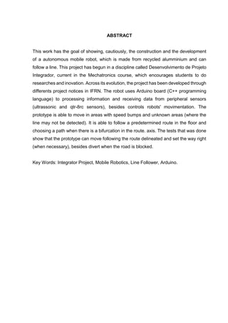 ABSTRACT
This work has the goal of showing, cautiously, the construction and the development
of a autonomous mobile robot, which is made from recycled alumminium and can
follow a line. This project has begun in a discipline called Desenvolvimento de Projeto
Integrador, current in the Mechatronics course, which encourages students to do
researches and inovation. Across its evolution, the project has been developed through
differents project notices in IFRN. The robot uses Arduino board (C++ programming
language) to processing information and receiving data from peripheral sensors
(ultrassonic and qtr-8rc sensors), besides controls robots' movimentation. The
prototype is able to move in areas with speed bumps and unknown areas (where the
line may not be detected). It is able to follow a predetermined route in the floor and
choosing a path when there is a bifurcation in the route. axis. The tests that was done
show that the prototype can move following the route delineated and set the way right
(when necessary), besides divert when the road is blocked.
Key Words: Integrator Project, Mobile Robotics, Line Follower, Arduino.
 