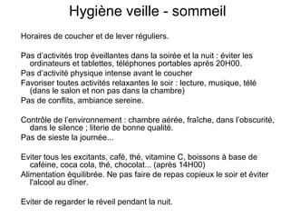 Hygiène veille - sommeil 
Horaires de coucher et de lever réguliers. 
Pas d’activités trop éveillantes dans la soirée et la nuit : éviter les 
ordinateurs et tablettes, téléphones portables après 20H00. 
Pas d’activité physique intense avant le coucher 
Favoriser toutes activités relaxantes le soir : lecture, musique, télé 
(dans le salon et non pas dans la chambre) 
Pas de conflits, ambiance sereine. 
Contrôle de l’environnement : chambre aérée, fraîche, dans l’obscurité, 
dans le silence ; literie de bonne qualité. 
Pas de sieste la journée... 
Eviter tous les excitants, café, thé, vitamine C, boissons à base de 
caféine, coca cola, thé, chocolat... (après 14H00) 
Alimentation équilibrée. Ne pas faire de repas copieux le soir et éviter 
l'alcool au dîner. 
Eviter de regarder le réveil pendant la nuit. 
 