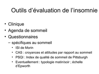 Outils d’évaluation de l’insomnie 
• Clinique 
• Agenda de sommeil 
• Questionnaires 
– spécifiques au sommeil 
• ISI de Morin 
• CAS : croyances et attitudes par rapport au sommeil 
• PSQI : Index de qualité de sommeil de Pittsburgh 
• Eventuellement : typologie matin/soir ; échelle 
d’Epworth 
 