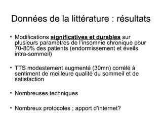 Données de la littérature : résultats 
• Modifications significatives et durables sur 
plusieurs paramètres de l’insomnie chronique pour 
70-80% des patients (endormissement et éveils 
intra-sommeil) 
• TTS modestement augmenté (30mn) corrélé à 
sentiment de meilleure qualité du sommeil et de 
satisfaction 
• Nombreuses techniques 
• Nombreux protocoles ; apport d’internet? 
 