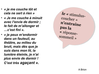 • « je me couche tôt et 
cela ne sert à rien » 
• « Je me couche à minuit 
avec l’envie de dormir ; 
le fait de m’allonger et 
…c’est fini ». 
• « je peux m’endormir 
dans un fauteuil, au 
théâtre, au milieu du 
bruit, mais dès que je 
suis dans mon lit, la 
lumière éteinte, je n’ai 
plus envie de dormir ! 
C’est très agaçant ». 
stimulus-coucher 
le le « « » 
» 
n’entraine 
pas pas la 
la 
réponse-sommeil 
« « » 
» 
A Brion 
 