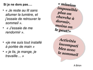 • « Je reste au lit sans 
allumer la lumière, et 
j’essaie de retrouver le 
sommeil ». 
• « J’essaie de me 
rendormir ». 
• «je me suis tout installé 
à portée de main » 
• « je lis, je mange, je 
travaille… » 
« « mission 
mission 
impossible 
plus plus on 
on 
cherche à 
à 
dormir, 
moins on 
le peut!» 
moins on 
le peut!» 
Activités 
incompati 
bles bles avec 
avec 
le le sommeil 
Si je ne dors pas…. 
A Brion 
 