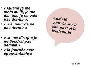 • « Quand je me 
mets au lit, je me 
dis que je ne vais 
pas dormir ». 
• « J’ai peur de ne 
pas dormir » 
• « Je me dis que je 
ne tiendrai pas 
demain ». 
• « la journée sera 
épouvantable » 
Anxiété 
centrée sur le 
sommeil et le 
lendemain 
Anxiété 
centrée sur le 
et le 
A Brion 
 