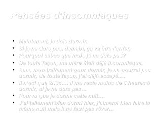 PPeennssééeess dd’’iinnssoommnniiaaqquueess 
• MMaaiinntteennaanntt,, jjee ddooiiss ddoorrmmiirr.. 
• SSii jjee nnee ddoorrss ppaass,, ddeemmaaiinn,, ççaa vvaa êêttrree ll’’eennffeerr.. 
• PPoouurrqquuooii eesstt-ccee qquuee mmooii ,, jjee nnee ddoorrss ppaass?? 
• DDee ttoouuttee ffaaççoonn,, mmaa mmèèrree ééttaaiitt ddééjjàà iinnssoommnniiaaqquuee.. 
• SSaannss mmoonn ttrraaiitteemmeenntt ppoouurr ddoorrmmiirr,, jjee nnee ppoouurrrraaii ppaass 
ddoorrmmiirr,, ddee ttoouuttee ffaaççoonn,, jj’’aaii ddééjjàà eessssaayyéé…….. 
• IIll nn’’eesstt qquuee 2HH3344…….. IIll mmee rreessttee mmooiinnss ddee 55 hheeuurreess àà 
ddoorrmmiirr,, ssii jjee nnee ddoorrss ppaass…… 
• PPoouurrvvuu qquuee jjee ddoorrmmee cceettttee nnuuiitt…….. 
• JJ’’aaii tteelllleemmeenntt bbiieenn ddoorrmmii hhiieerr,, jj’’aaiimmeerraaii bbiieenn ffaaiirree llaa 
mmêêmmee nnuuiitt mmaaiiss iill nnee ffaauutt ppaass rrêêvveerr…… 
 