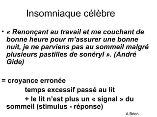 Insomniaque célèbre 
• « Renonçant au travail et me couchant de 
bonne heure pour m’assurer une bonne 
nuit, je ne parviens pas au sommeil malgré 
plusieurs pastilles de sonéryl ». (André 
Gide) 
= croyance erronée 
temps excessif passé au lit 
+ le lit n’est plus un « signal » du 
sommeil (stimulus - réponse) 
A Brion 
 