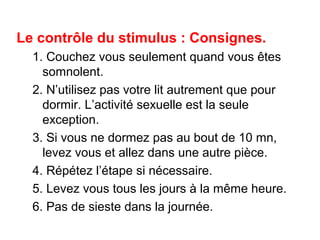 Le contrôle du stimulus : Consignes. 
1. Couchez vous seulement quand vous êtes 
somnolent. 
2. N’utilisez pas votre lit autrement que pour 
dormir. L’activité sexuelle est la seule 
exception. 
3. Si vous ne dormez pas au bout de 10 mn, 
levez vous et allez dans une autre pièce. 
4. Répétez l’étape si nécessaire. 
5. Levez vous tous les jours à la même heure. 
6. Pas de sieste dans la journée. 
 