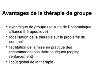 Avantages de la thérapie de groupe 
 dynamique de groupe (solitude de l’insomniaque, 
alliance thérapeutique) 
 focalisation de la thérapie sur le problème du 
sommeil 
 facilitation de la mise en pratique des 
recommandations thérapeutiques (coping, 
renforcement) 
 (coût global de la thérapie) 
 