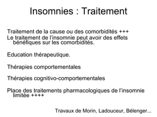 Insomnies : Traitement 
Traitement de la cause ou des comorbidités +++ 
Le traitement de l’insomnie peut avoir des effets 
bénéfiques sur les comorbidités. 
Education thérapeutique. 
Thérapies comportementales 
Thérapies cognitivo-comportementales 
Place des traitements pharmacologiques de l’insomnie 
limitée ++++ 
Travaux de Morin, Ladouceur, Bélenger... 
 