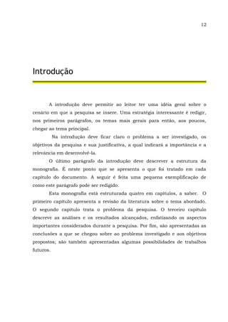 12
Introdução
A introdução deve permitir ao leitor ter uma idéia geral sobre o
cenário em que a pesquisa se insere. Uma estratégia interessante é redigir,
nos primeiros parágrafos, os temas mais gerais para então, aos poucos,
chegar ao tema principal.
Na introdução deve ficar claro o problema a ser investigado, os
objetivos da pesquisa e sua justificativa, a qual indicará a importância e a
relevância em desenvolvê-la.
O último parágrafo da introdução deve descrever a estrutura da
monografia. É neste ponto que se apresenta o que foi tratado em cada
capítulo do documento. A seguir é feita uma pequena exemplificação de
como este parágrafo pode ser redigido.
Esta monografia está estruturada quatro em capítulos, a saber. O
primeiro capítulo apresenta a revisão da literatura sobre o tema abordado.
O segundo capítulo trata o problema da pesquisa. O terceiro capítulo
descreve as análises e os resultados alcançados, enfatizando os aspectos
importantes considerados durante a pesquisa. Por fim, são apresentadas as
conclusões a que se chegou sobre ao problema investigado e aos objetivos
propostos; são também apresentadas algumas possibilidades de trabalhos
futuros.
 