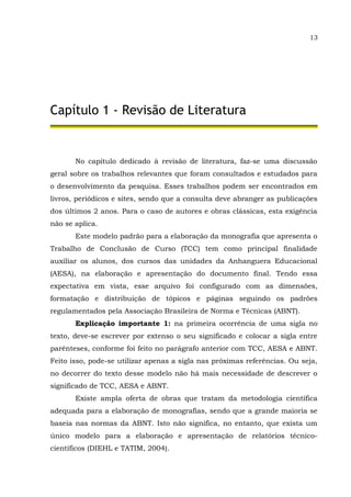 13
Capítulo 1 - Revisão de Literatura
No capítulo dedicado à revisão de literatura, faz-se uma discussão
geral sobre os trabalhos relevantes que foram consultados e estudados para
o desenvolvimento da pesquisa. Esses trabalhos podem ser encontrados em
livros, periódicos e sites, sendo que a consulta deve abranger as publicações
dos últimos 2 anos. Para o caso de autores e obras clássicas, esta exigência
não se aplica.
Este modelo padrão para a elaboração da monografia que apresenta o
Trabalho de Conclusão de Curso (TCC) tem como principal finalidade
auxiliar os alunos, dos cursos das unidades da Anhanguera Educacional
(AESA), na elaboração e apresentação do documento final. Tendo essa
expectativa em vista, esse arquivo foi configurado com as dimensões,
formatação e distribuição de tópicos e páginas seguindo os padrões
regulamentados pela Associação Brasileira de Norma e Técnicas (ABNT).
Explicação importante 1: na primeira ocorrência de uma sigla no
texto, deve-se escrever por extenso o seu significado e colocar a sigla entre
parênteses, conforme foi feito no parágrafo anterior com TCC, AESA e ABNT.
Feito isso, pode-se utilizar apenas a sigla nas próximas referências. Ou seja,
no decorrer do texto desse modelo não há mais necessidade de descrever o
significado de TCC, AESA e ABNT.
Existe ampla oferta de obras que tratam da metodologia científica
adequada para a elaboração de monografias, sendo que a grande maioria se
baseia nas normas da ABNT. Isto não significa, no entanto, que exista um
único modelo para a elaboração e apresentação de relatórios técnico-
científicos (DIEHL e TATIM, 2004).
 