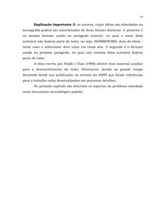 14
Explicação importante 2: os autores, cujas idéias são abordadas na
monografia podem ser mencionados de duas formas distintas. A primeira é
no mesmo formato usado no parágrafo anterior, no qual o nome do(s)
autor(es) não faz(em) parte do texto, ou seja, (SOBRENOME, data da obra) –
neste caso o sobrenome deve estar em caixa alta. A segunda é o formato
usado no próximo parágrafo, no qual o(s) nome(s) do(s) autor(es) faz(em)
parte do texto.
A obra escrita por Traldi e Dias (1998) oferece bom material auxiliar
para o desenvolvimento do texto. Entretanto, devido ao grande tempo
decorrido desde sua publicação, as normas da ABNT que foram referências
para o trabalho estão desatualizadas em pequenos detalhes.
No próximo capítulo são descritos os aspectos do problema abordado
neste documento metodológico padrão.
 