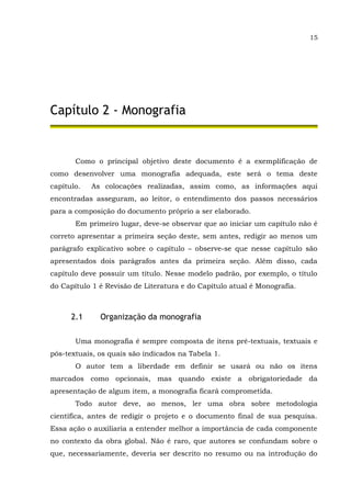 15
Capítulo 2 - Monografia
Como o principal objetivo deste documento é a exemplificação de
como desenvolver uma monografia adequada, este será o tema deste
capítulo. As colocações realizadas, assim como, as informações aqui
encontradas asseguram, ao leitor, o entendimento dos passos necessários
para a composição do documento próprio a ser elaborado.
Em primeiro lugar, deve-se observar que ao iniciar um capítulo não é
correto apresentar a primeira seção deste, sem antes, redigir ao menos um
parágrafo explicativo sobre o capítulo – observe-se que nesse capítulo são
apresentados dois parágrafos antes da primeira seção. Além disso, cada
capítulo deve possuir um título. Nesse modelo padrão, por exemplo, o título
do Capítulo 1 é Revisão de Literatura e do Capítulo atual é Monografia.
2.1 Organização da monografia
Uma monografia é sempre composta de itens pré-textuais, textuais e
pós-textuais, os quais são indicados na Tabela 1.
O autor tem a liberdade em definir se usará ou não os itens
marcados como opcionais, mas quando existe a obrigatoriedade da
apresentação de algum item, a monografia ficará comprometida.
Todo autor deve, ao menos, ler uma obra sobre metodologia
científica, antes de redigir o projeto e o documento final de sua pesquisa.
Essa ação o auxiliaria a entender melhor a importância de cada componente
no contexto da obra global. Não é raro, que autores se confundam sobre o
que, necessariamente, deveria ser descrito no resumo ou na introdução do
 
