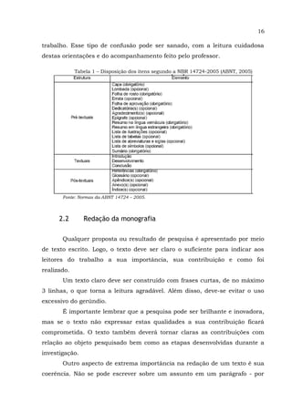 16
trabalho. Esse tipo de confusão pode ser sanado, com a leitura cuidadosa
destas orientações e do acompanhamento feito pelo professor.
Tabela 1 – Disposição dos itens segundo a NBR 14724-2005 (ABNT, 2005)
Fonte: Normas da ABNT 14724 – 2005.
2.2 Redação da monografia
Qualquer proposta ou resultado de pesquisa é apresentado por meio
de texto escrito. Logo, o texto deve ser claro o suficiente para indicar aos
leitores do trabalho a sua importância, sua contribuição e como foi
realizado.
Um texto claro deve ser construído com frases curtas, de no máximo
3 linhas, o que torna a leitura agradável. Além disso, deve-se evitar o uso
excessivo do gerúndio.
É importante lembrar que a pesquisa pode ser brilhante e inovadora,
mas se o texto não expressar estas qualidades a sua contribuição ficará
comprometida. O texto também deverá tornar claras as contribuições com
relação ao objeto pesquisado bem como as etapas desenvolvidas durante a
investigação.
Outro aspecto de extrema importância na redação de um texto é sua
coerência. Não se pode escrever sobre um assunto em um parágrafo - por
 