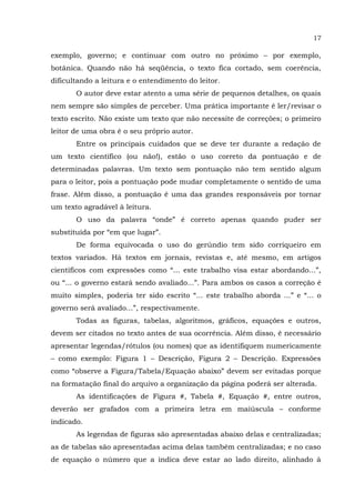 17
exemplo, governo; e continuar com outro no próximo – por exemplo,
botânica. Quando não há seqüência, o texto fica cortado, sem coerência,
dificultando a leitura e o entendimento do leitor.
O autor deve estar atento a uma série de pequenos detalhes, os quais
nem sempre são simples de perceber. Uma prática importante é ler/revisar o
texto escrito. Não existe um texto que não necessite de correções; o primeiro
leitor de uma obra é o seu próprio autor.
Entre os principais cuidados que se deve ter durante a redação de
um texto científico (ou não!), estão o uso correto da pontuação e de
determinadas palavras. Um texto sem pontuação não tem sentido algum
para o leitor, pois a pontuação pode mudar completamente o sentido de uma
frase. Além disso, a pontuação é uma das grandes responsáveis por tornar
um texto agradável à leitura.
O uso da palavra “onde” é correto apenas quando puder ser
substituída por “em que lugar”.
De forma equivocada o uso do gerúndio tem sido corriqueiro em
textos variados. Há textos em jornais, revistas e, até mesmo, em artigos
científicos com expressões como “... este trabalho visa estar abordando...”,
ou “... o governo estará sendo avaliado...”. Para ambos os casos a correção é
muito simples, poderia ter sido escrito “... este trabalho aborda ...” e “... o
governo será avaliado...”, respectivamente.
Todas as figuras, tabelas, algoritmos, gráficos, equações e outros,
devem ser citados no texto antes de sua ocorrência. Além disso, é necessário
apresentar legendas/rótulos (ou nomes) que as identifiquem numericamente
– como exemplo: Figura 1 – Descrição, Figura 2 – Descrição. Expressões
como “observe a Figura/Tabela/Equação abaixo” devem ser evitadas porque
na formatação final do arquivo a organização da página poderá ser alterada.
As identificações de Figura #, Tabela #, Equação #, entre outros,
deverão ser grafados com a primeira letra em maiúscula – conforme
indicado.
As legendas de figuras são apresentadas abaixo delas e centralizadas;
as de tabelas são apresentadas acima delas também centralizadas; e no caso
de equação o número que a indica deve estar ao lado direito, alinhado à
 