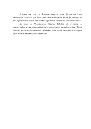 21
O texto que está em destaque amarelo neste documento é um
exemplo de conteúdo que deverá ser substituído pelos dados da monografia.
Em alguns casos o item destacado é opcional e poderá ser retirado do texto.
As listas de Abreviaturas, Figuras, Tabelas só precisam ser
apresentadas se na monografia existirem muitos itens a discriminar. Nesse
modelo, apresentaram-se essas listas com o intuito de exemplificação e para
criar o estilo de formatação adequado.
 