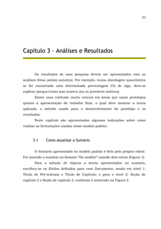 22
Capítulo 3 – Análises e Resultados
Os resultados de uma pesquisa devem ser apresentados com as
análises feitas pelo(s) autor(es). Por exemplo, numa abordagem quantitativa
se for encontrada uma determinada porcentagem (%) de algo, deve-se
explicar porque/como isso ocorreu (ou os prováveis motivos).
Existe uma confusão muito comum em áreas que usam protótipos
quanto à apresentação do trabalho final, o qual deve mostrar a teoria
aplicada, o método usado para o desenvolvimento do protótipo e os
resultados.
Neste capítulo são apresentadas algumas indicações sobre como
realizar as formatações usadas nesse modelo padrão.
3.1 Como atualizar o Sumário
O Sumário apresentado no modelo padrão é feito pelo próprio editor.
Foi inserido o sumário no formato “Do modelo” usando dois níveis (Figura 1).
Para a seleção de tópicos a serem apresentados no sumário,
escolheu-se os Estilos definidos para esse Documento, sendo em nível 1:
Título de Pré-textuais e Título de Capítulo; e para o nível 2: Seção de
capítulo 2 e Seção de capítulo 3, conforme é mostrado na Figura 2.
 
