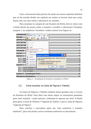24
Caso o documento final precise de seção em outros capítulos (lembrar
que só faz sentido dividir um capítulo em seções se houver mais que uma),
basta criar um novo estilo e adicioná-lo no sumário.
Para atualizar os campos de um Sumário do Word, deve-se clicar com
o botão direito do mouse sobre o sumário e escolher a alternativa “Atualizar
campos” e na seqüência “Atualizar o índice inteiro” (ver Figura 3).
Figura 3 – Atualização de Sumário automático no Word.
3.2 Como atualizar as Listas de Figuras e Tabelas
As Listas de Figuras e Tabelas também foram geradas com o recurso
do Sumário do Word. Para fazer isso basta seguir as orientações passadas
para criar sumário – seção anterior, utilizando-se apenas um nível. O Estilo
para gerar a Lista de Tabelas é “Legenda de Tabela” e para a Lista de Figuras
“Legenda de Figura”.
Para concluir é necessário optar por “não substituir o sumário
existente”, para não perder outros sumários existentes no documento.
 