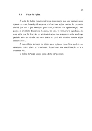 25
3.3 Lista de Siglas
A Lista de Siglas é muito útil num documento que use bastante esse
tipo de recurso. Isso significa que se o número de siglas usadas for pequeno,
menor que dez – por exemplo, pode não justificar sua apresentação. Isso
porque o propósito dessa lista é auxiliar ao leitor a relembrar o significado de
uma sigla que foi descrito no início do texto e que reaparece após um longo
período sem ser citada, ou num texto no qual são usadas muitas siglas
semelhantes..
A quantidade mínima de siglas para originar uma lista poderá ser
acordada entre aluno e orientador, levando-se em consideração a sua
utilidade real.
O Estilo do Word usado para a lista foi “normal”.
 