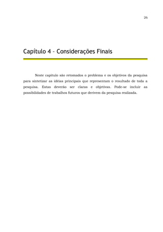 26
Capítulo 4 – Considerações Finais
Neste capítulo são retomados o problema e os objetivos da pesquisa
para sintetizar as idéias principais que representam o resultado de toda a
pesquisa. Estas deverão ser claras e objetivas. Pode-se incluir as
possibilidades de trabalhos futuros que derivem da pesquisa realizada.
 
