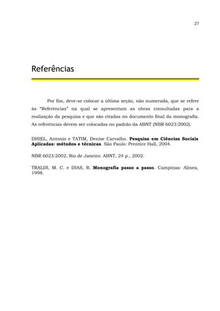 27
Referências
Por fim, deve-se colocar a última seção, não numerada, que se refere
às “Referências” na qual se apresentam as obras consultadas para a
realização da pesquisa e que são citadas no documento final da monografia.
As referências devem ser colocadas no padrão da ABNT (NBR 6023:2002).
DHIEL, Antonio e TATIM, Denise Carvalho. Pesquisa em Ciências Sociais
Aplicadas: métodos e técnicas. São Paulo: Prentice Hall, 2004.
NBR 6023:2002, Rio de Janeiro: ABNT, 24 p., 2002.
TRALDI, M. C. e DIAS, R. Monografia passo a passo. Campinas: Alínea,
1998.
 