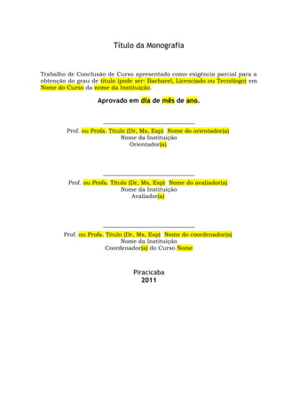 ii
Título da Monografia
Trabalho de Conclusão de Curso apresentado como exigência parcial para a
obtenção do grau de título (pode ser: Bacharel, Licenciado ou Tecnólogo) em
Nome do Curso da nome da Instituição.
Aprovado em dia de mês de ano.
________________________________
Prof. ou Profa. Título (Dr, Ms, Esp) Nome do orientador(a)
Nome da Instituição
Orientador(a)
________________________________
Prof. ou Profa. Título (Dr, Ms, Esp) Nome do avaliador(a)
Nome da Instituição
Avaliador(a)
________________________________
Prof. ou Profa. Título (Dr, Ms, Esp) Nome do coordenador(a)
Nome da Instituição
Coordenador(a) do Curso Nome
Piracicaba
2011
 