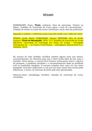 vi
RESUMO
SOBRENOME, Nome. Título: subtítulo. Data da aprovação. Volume ou
folhas. Trabalho de Conclusão de Curso (grau e área de concentração) –
Unidade de ensino ou nome da escola, Instituição, Local, data da publicação.
Seguindo o modelo, a referência então seria (de acordo com a folha de rosto):
NEBIAS, Cleide Marly; DOBGENSKI, Jeanne; ZENORINI, Rita da Penha
Campos. Título da Monografia. 2010. 15 f. Trabalho de Conclusão de Curso
(Bacharel, Licenciado ou Tecnólogo em Nome do Curso) - Faculdade
Anhanguera de ... ou Centro Universitário..., Anhanguera Educacional S.A.,
Valinhos, 2010.
No resumo de todo trabalho científico existem alguns itens que devem,
necessariamente, ser descritos para que o leitor tenha idéia do que trata o
trabalho. Desta forma, o resumo deve fornecer informações sobre o objetivo
da pesquisa, o problema estudado e o encaminhamento dado ao problema
com os resultados atingidos. O resumo completo deve estar em um único
parágrafo. Uma dica importante é a de que um texto inicial bem escrito pode
influenciar, e muito, no interesse do leitor pela obra apresentada.
Palavras-chave: metodologia científica, trabalho de conclusão de curso,
resultados.
 