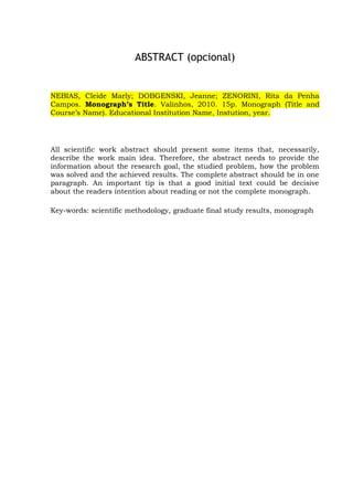 vii
ABSTRACT (opcional)
NEBIAS, Cleide Marly; DOBGENSKI, Jeanne; ZENORINI, Rita da Penha
Campos. Monograph’s Title. Valinhos, 2010. 15p. Monograph (Title and
Course’s Name). Educational Institution Name, Instution, year.
All scientific work abstract should present some items that, necessarily,
describe the work main idea. Therefore, the abstract needs to provide the
information about the research goal, the studied problem, how the problem
was solved and the achieved results. The complete abstract should be in one
paragraph. An important tip is that a good initial text could be decisive
about the readers intention about reading or not the complete monograph.
Key-words: scientific methodology, graduate final study results, monograph
 