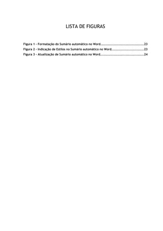 viii
LISTA DE FIGURAS
Figura 1 – Formatação do Sumário automático no Word.......................................23
Figura 2 – Indicação de Estilos no Sumário automático no Word.............................23
Figura 3 – Atualização de Sumário automático no Word.......................................24
 