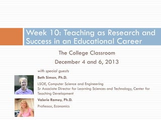 Week 10: Teaching as Research and
Success in an Educational Career
The College Classroom
December 4 and 6, 2013
with special guests
Beth Simon, Ph.D.
LSOE, Computer Science and Engineering
Sr Associate Director for Learning Sciences and Technology, Center for
Teaching Development

Valerie Ramey, Ph.D.
Professor, Economics

 