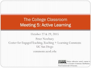 The College Classroom
Meeting 5: Active Learning
October 27 & 29, 2015
Peter Newbury
Center for EngagedTeaching,Teaching + Learning Commons
UC San Diego
commons.ucsd.edu
Unless otherwise noted, content is
licensed under a Creative Commons Attribution-
Non Commercial 3.0 License.
 