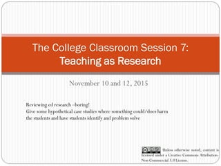 The College Classroom Session 7:
Teaching as Research
November 10 and 12, 2015
Unless otherwise noted, content is
licensed under a Creative Commons Attribution-
Non Commercial 3.0 License.
Reviewing ed research –boring!
Give some hypothetical case studies where something could/does harm
the students and have students identify and problem solve
 