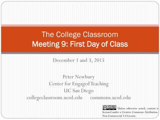 The College Classroom
Meeting 9: First Day of Class
December 1 and 3, 2015
Peter Newbury
Center for EngagedTeaching
UC San Diego
collegeclassroom.ucsd.edu commons.ucsd.edu
Unless otherwise noted, content is
licensed under a Creative Commons Attribution-
Non Commercial 3.0 License.
 