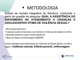 • METODOLOGIA
Estudo de revisão integrativa de literatura, conduzida a
partir da questão de pesquisa: QUAL A ASSISTÊNCIA DO
ENFERMEIRO NO ATENDIMENTO A CRIANÇAS E
ADOLESCENTES VÍTIMA DE VIOLÊNCIA SEXUAL?
BVS (www.bireme.br)
Literatura Latino-Americana e do Caribe em Ciências da Saúde (LILACS)
Scientific Eletronic Library Online (SCIELO)
Base de Dados da Enfermagem (BDENF).
Foram utilizados como Descritores em Ciências da Saúde (DeCs), os três a
seguir: violência sexual, infanto-juvenil, enfermagem.
 